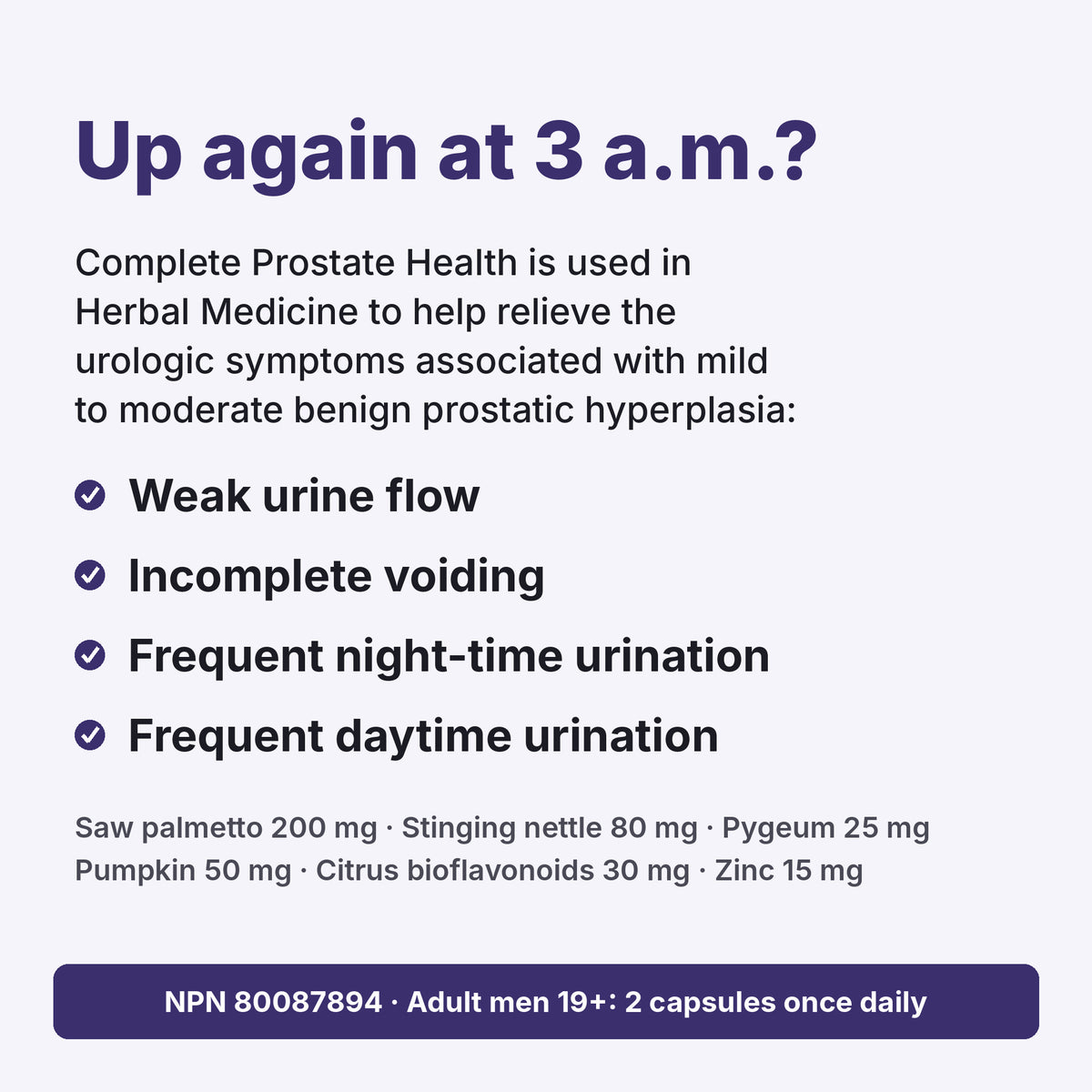 Up again at 3 a.m.? Complete Prostate Health is used in Herbal Medicine to help relieve urologic symptoms of mild to moderate BPH: weak urine flow, incomplete voiding, frequent night-time and daytime urination